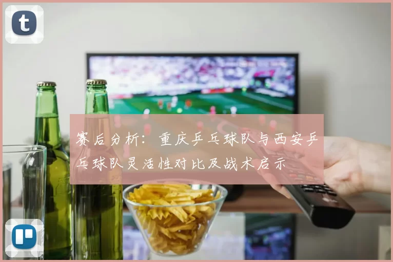 赛后分析：重庆乒乓球队与西安乒乓球队灵活性对比及战术启示