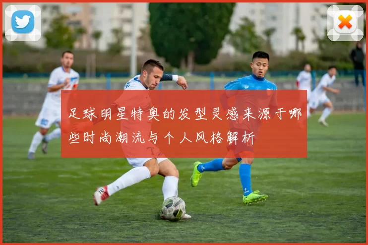 足球明星特奥的发型灵感来源于哪些时尚潮流与个人风格解析