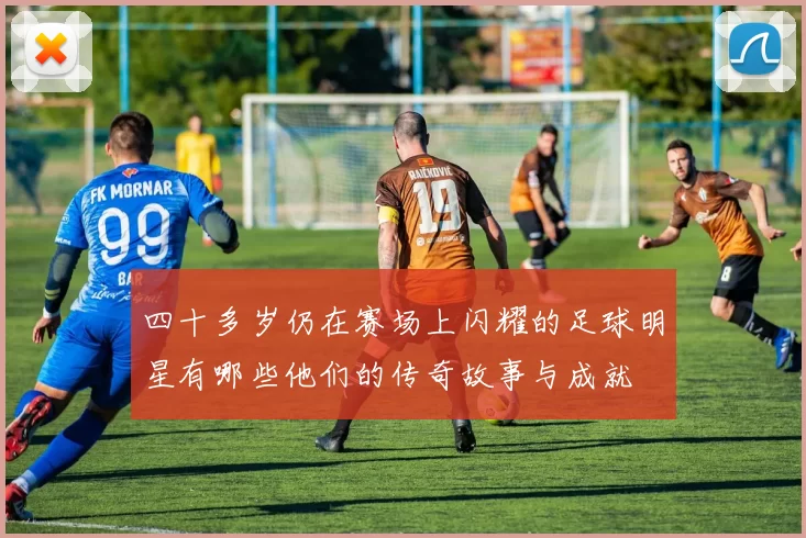 四十多岁仍在赛场上闪耀的足球明星有哪些他们的传奇故事与成就