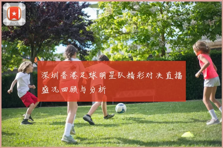 深圳香港足球明星队精彩对决直播盛况回顾与分析