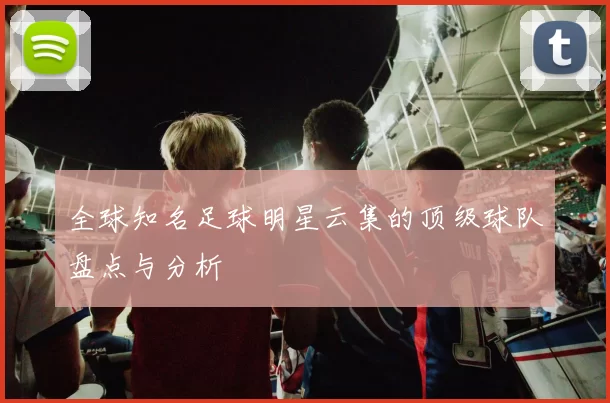 全球知名足球明星云集的顶级球队盘点与分析