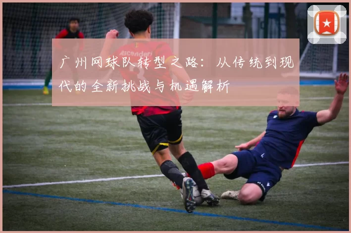 广州网球队转型之路：从传统到现代的全新挑战与机遇解析
