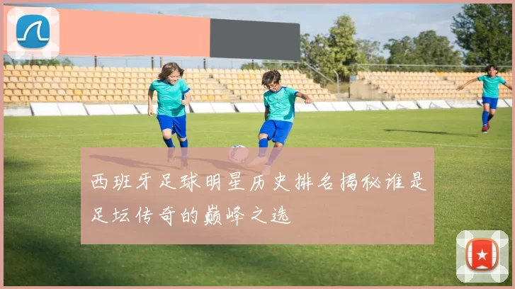 西班牙足球明星历史排名揭秘谁是足坛传奇的巅峰之选