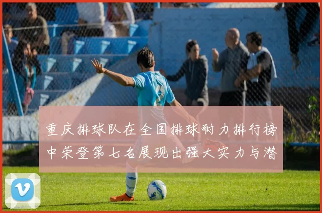 重庆排球队在全国排球耐力排行榜中荣登第七名展现出强大实力与潜力