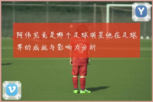 阿伟究竟是哪个足球明星他在足球界的成就与影响力分析