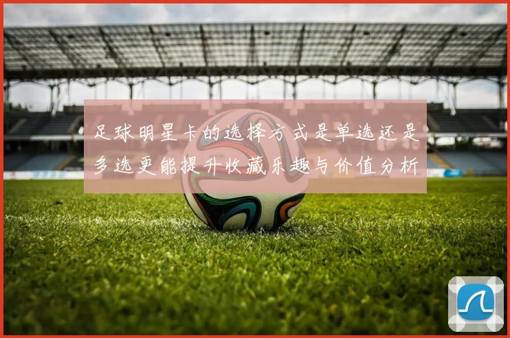 足球明星卡的选择方式是单选还是多选更能提升收藏乐趣与价值分析