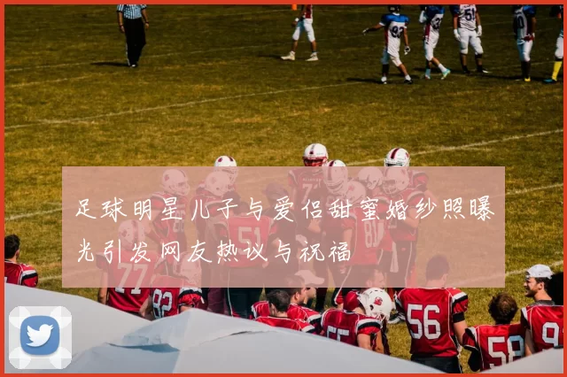 足球明星儿子与爱侣甜蜜婚纱照曝光引发网友热议与祝福