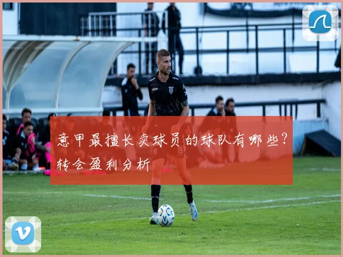 意甲最擅长卖球员的球队有哪些？转会盈利分析