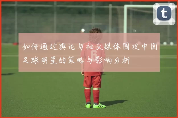如何通过舆论与社交媒体围攻中国足球明星的策略与影响分析
