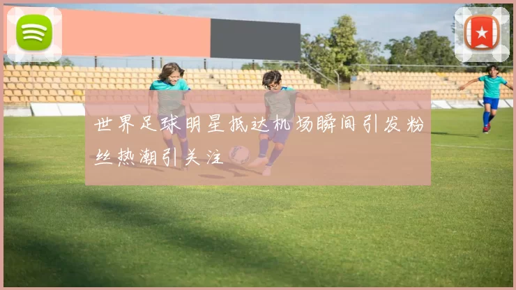 世界足球明星抵达机场瞬间引发粉丝热潮引关注