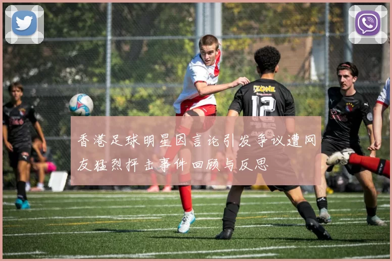 香港足球明星因言论引发争议遭网友猛烈抨击事件回顾与反思