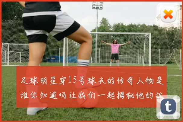 足球明星穿15号球衣的传奇人物是谁你知道吗让我们一起揭秘他的故事