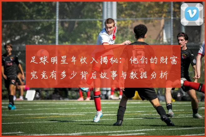 足球明星年收入揭秘：他们的财富究竟有多少背后故事与数据分析