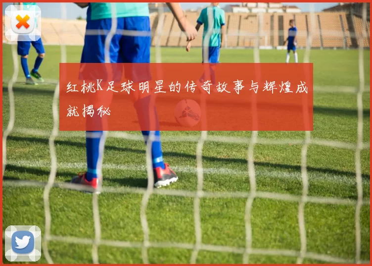 红桃K足球明星的传奇故事与辉煌成就揭秘
