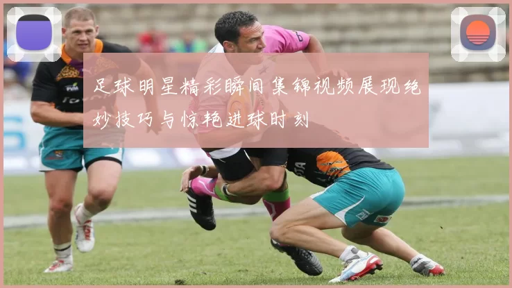 足球明星精彩瞬间集锦视频展现绝妙技巧与惊艳进球时刻