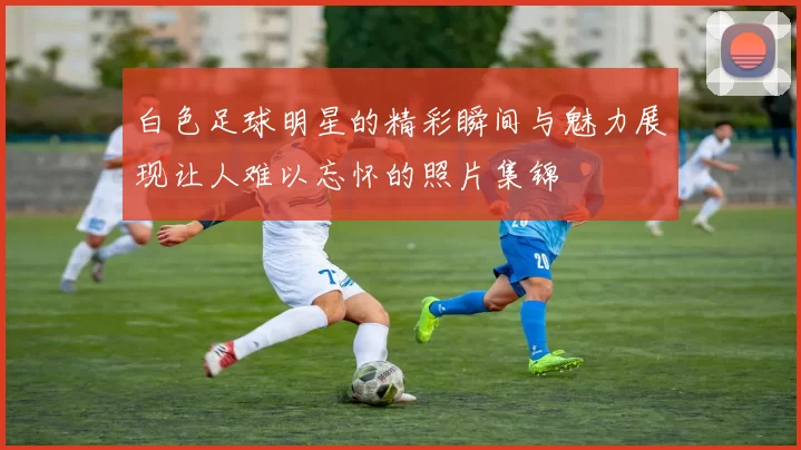 白色足球明星的精彩瞬间与魅力展现让人难以忘怀的照片集锦