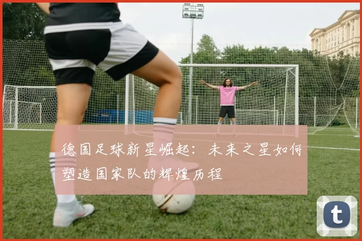 德国足球新星崛起：未来之星如何塑造国家队的辉煌历程