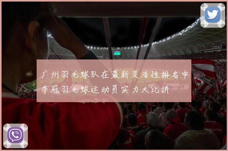 广州羽毛球队在最新灵活性排名中夺冠羽毛球运动员实力大比拼