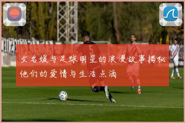 女名媛与足球明星的浪漫故事揭秘他们的爱情与生活点滴
