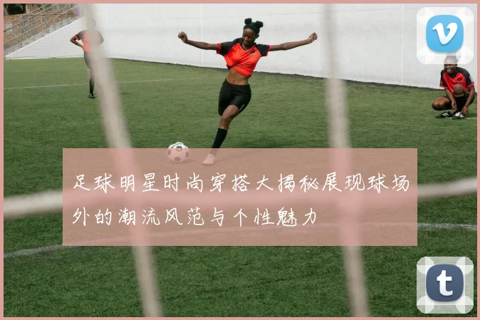 足球明星时尚穿搭大揭秘展现球场外的潮流风范与个性魅力