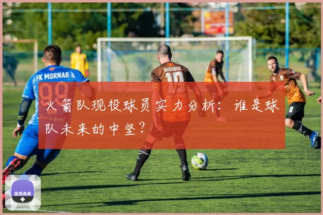 火箭队现役球员实力分析：谁是球队未来的中坚？