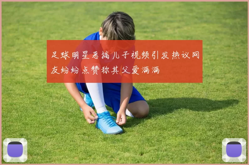 足球明星恶搞儿子视频引发热议网友纷纷点赞称其父爱满满