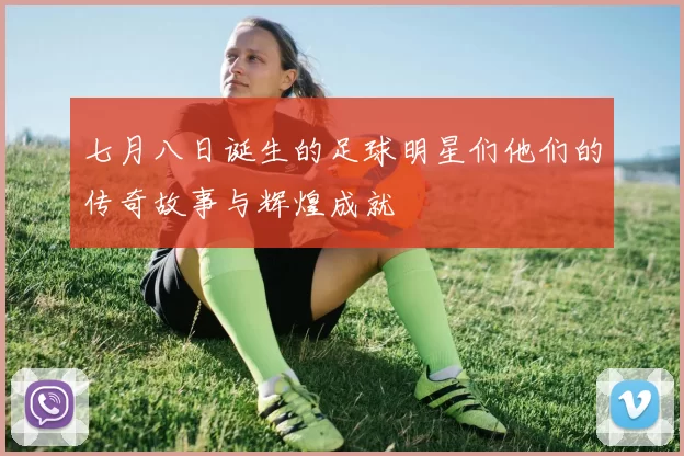 七月八日诞生的足球明星们他们的传奇故事与辉煌成就