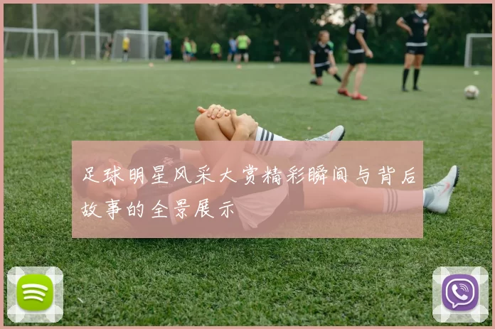 足球明星风采大赏精彩瞬间与背后故事的全景展示