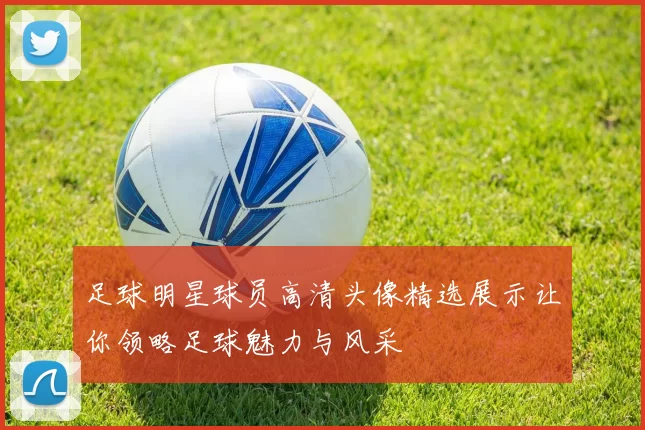 足球明星球员高清头像精选展示让你领略足球魅力与风采