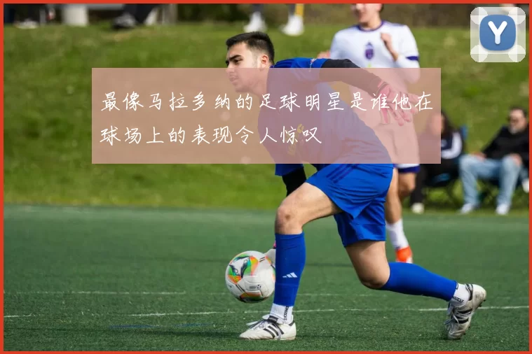 最像马拉多纳的足球明星是谁他在球场上的表现令人惊叹