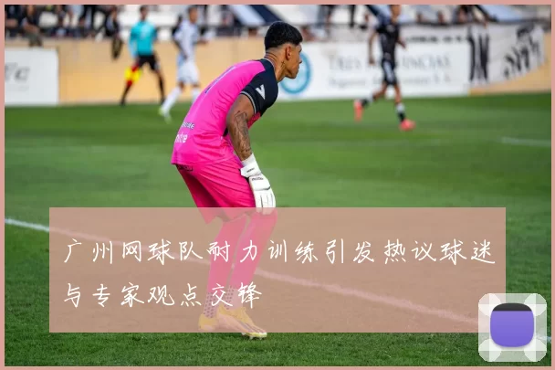 广州网球队耐力训练引发热议球迷与专家观点交锋