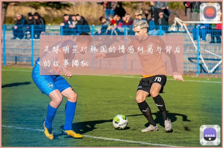 足球明星对韩国的情感纠葛与背后的故事揭秘