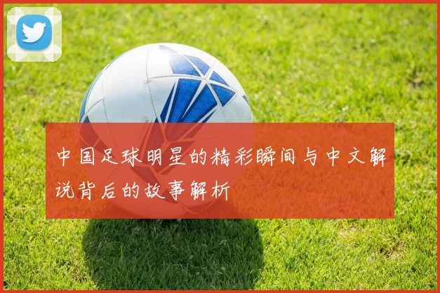 中国足球明星的精彩瞬间与中文解说背后的故事解析