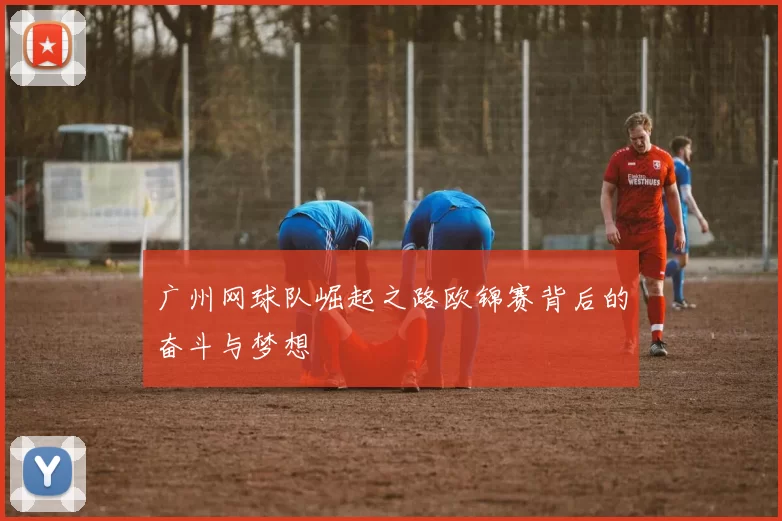 广州网球队崛起之路欧锦赛背后的奋斗与梦想