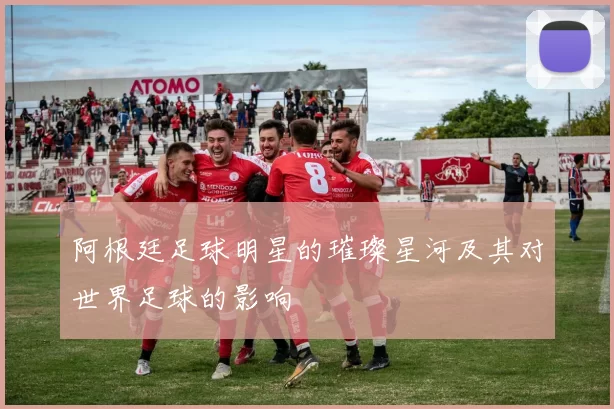 阿根廷足球明星的璀璨星河及其对世界足球的影响