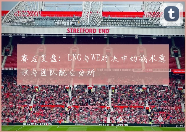赛后复盘：LNG与WE对决中的战术意识与团队配合分析