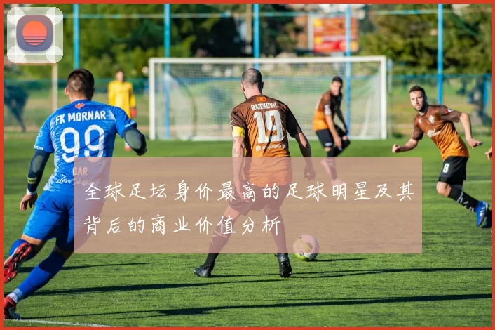 全球足坛身价最高的足球明星及其背后的商业价值分析