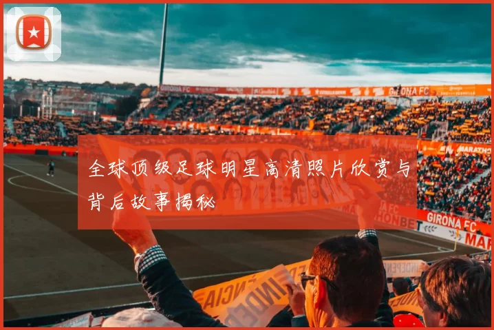 全球顶级足球明星高清照片欣赏与背后故事揭秘
