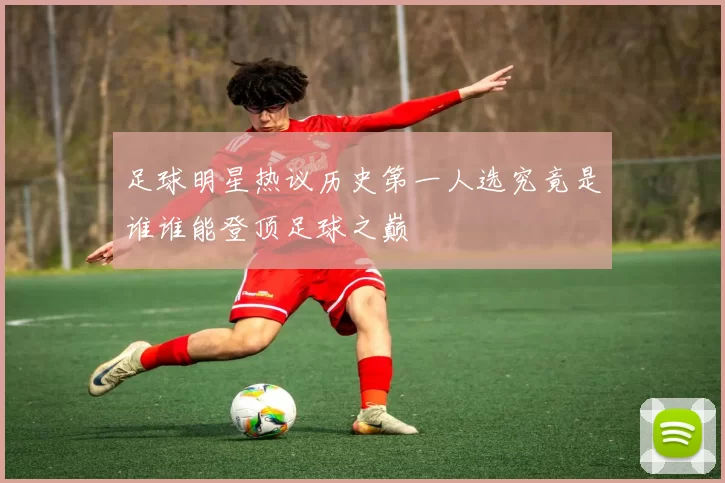 足球明星热议历史第一人选究竟是谁谁能登顶足球之巅
