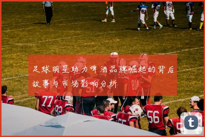 足球明星助力啤酒品牌崛起的背后故事与市场影响分析