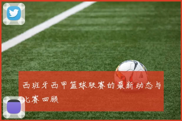 西班牙西甲篮球联赛的最新动态与比赛回顾