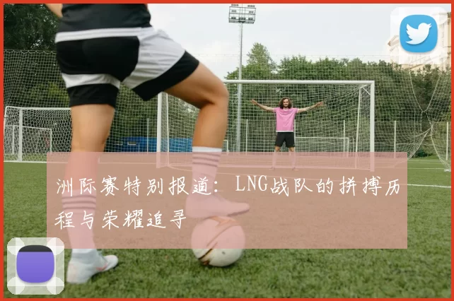 洲际赛特别报道：LNG战队的拼搏历程与荣耀追寻