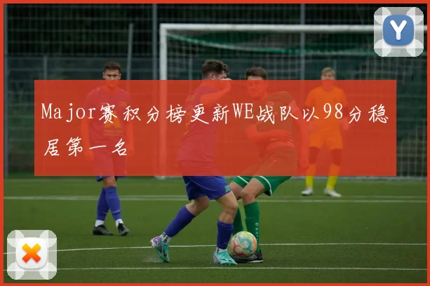 Major赛积分榜更新WE战队以98分稳居第一名
