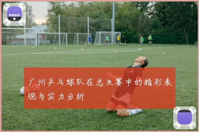 广州乒乓球队在总决赛中的精彩表现与实力分析
