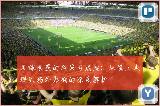 足球明星的风采与成就：从场上表现到场外影响的深度解析