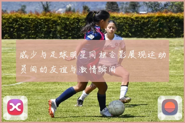 威少与足球明星同框合影展现运动员间的友谊与激情瞬间