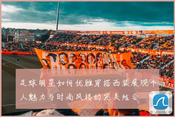足球明星如何优雅穿搭西装展现个人魅力与时尚风格的完美结合