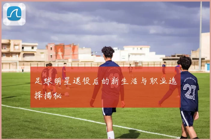 足球明星退役后的新生活与职业选择揭秘