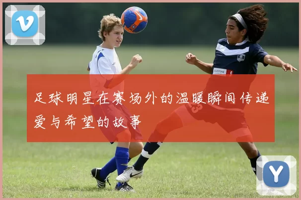 足球明星在赛场外的温暖瞬间传递爱与希望的故事