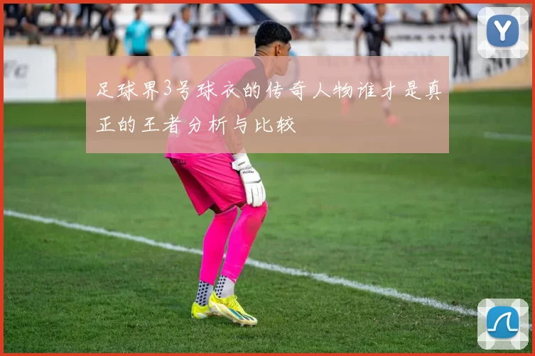 足球界3号球衣的传奇人物谁才是真正的王者分析与比较